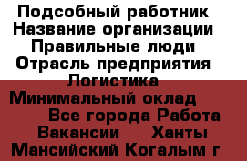 Подсобный работник › Название организации ­ Правильные люди › Отрасль предприятия ­ Логистика › Минимальный оклад ­ 30 000 - Все города Работа » Вакансии   . Ханты-Мансийский,Когалым г.